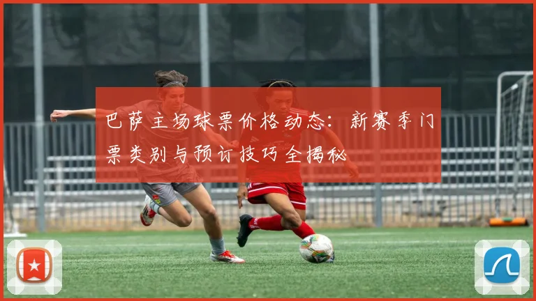 巴萨主场球票价格动态:新赛季门票类别与预订技巧全揭秘