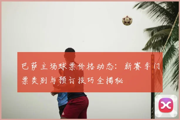 巴萨主场球票价格动态:新赛季门票类别与预订技巧全揭秘